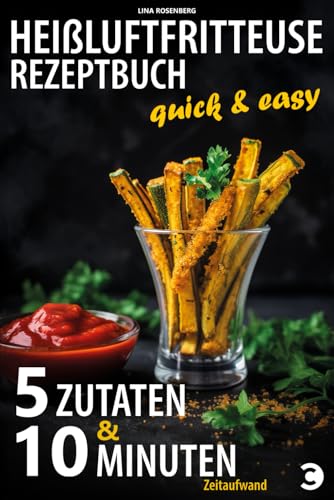 Heißluftfritteuse Rezeptbuch - 5 Zutaten & 10 Minuten Zeitaufwand: Quick & easy - vollwertige, fettarme und sündhaft leckere Gerichte im Airfryer zubereiten