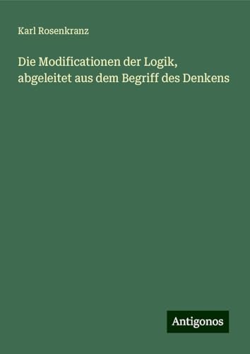 Die Modificationen der Logik, abgeleitet aus dem Begriff des Denkens von Antigonos Verlag