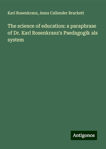 The science of education: a paraphrase of Dr. Karl Rosenkranz's Paedagogik als system von Antigonos Verlag
