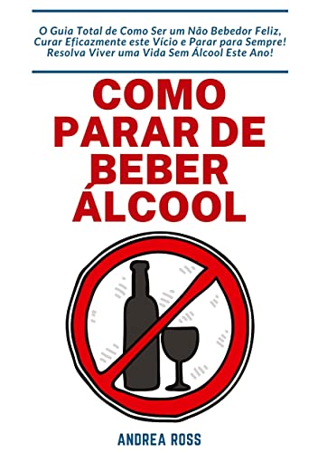Como Parar de Beber Álcool: O Guia Total de Como Ser um Não Bebedor Feliz, Curar Eficazmente este Vício e Parar para Sempre! Resolva Viver uma Vida Sem Álcool Este Ano!