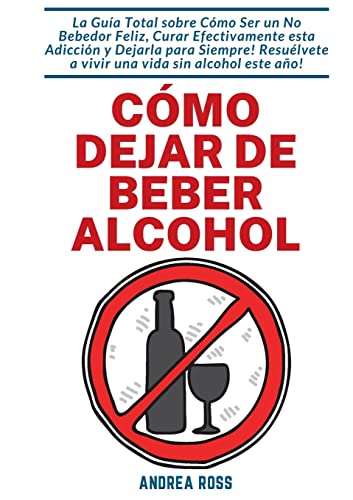 Cómo dejar de beber alcohol: La Guía Total sobre Cómo Ser un No Bebedor Feliz, Curar Efectivamente esta Adicción y Dejarla para Siempre! Resuélvete a vivir una vida sin alcohol este año!