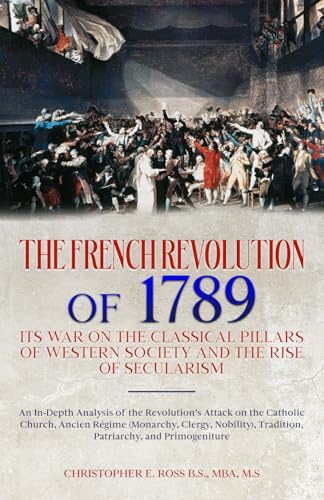 The French Revolution of 1789: Its War on the Classical Pillars of Western Society and the Rise of Secularism: Analysis of the Revolution’s Attack on the Church, Monarchy, Tradition, and Patriarchy