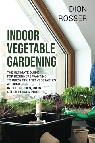 Indoor Vegetable Gardening: The Ultimate Guide for Beginners Wanting to Grow Organic Vegetables at Home, in the Kitchen, or in Other Places Indoors (Gardening in Small Places)