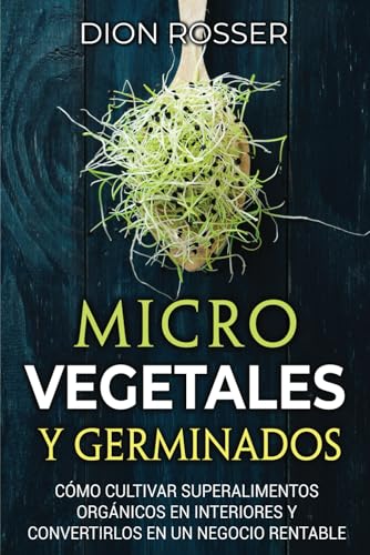 Microvegetales y Germinados: Cómo cultivar superalimentos orgánicos en interiores y convertirlos en un negocio rentable (Autosostenible)