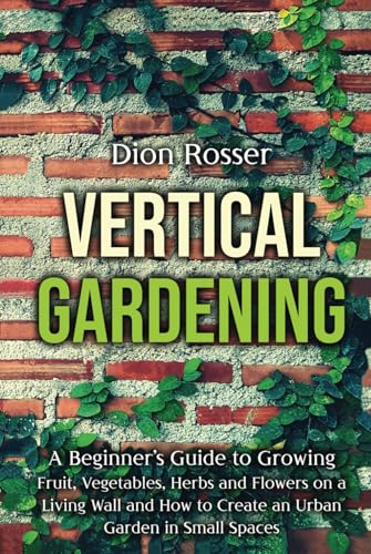 Vertical Gardening: A Beginner’s Guide to Growing Fruit, Vegetables, Herbs and Flowers on a Living Wall and How to Create an Urban Garden in Small Spaces (Gardening in Small Places)