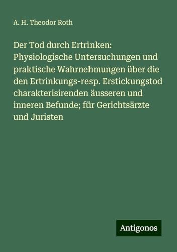 Der Tod durch Ertrinken: Physiologische Untersuchungen und praktische Wahrnehmungen über die den Ertrinkungs-resp. Erstickungstod charakterisirenden ... Befunde; für Gerichtsärzte und Juristen von Antigonos Verlag