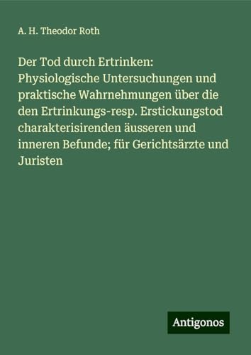 Der Tod durch Ertrinken: Physiologische Untersuchungen und praktische Wahrnehmungen über die den Ertrinkungs-resp. Erstickungstod charakterisirenden ... Befunde; für Gerichtsärzte und Juristen von Antigonos Verlag