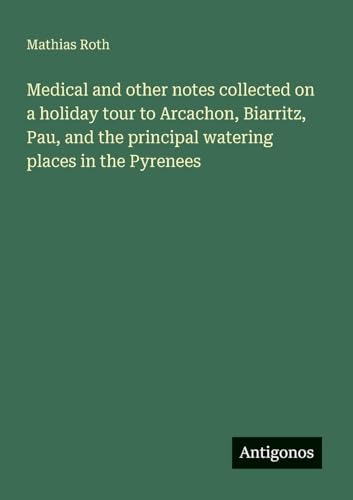 Medical and other notes collected on a holiday tour to Arcachon, Biarritz, Pau, and the principal watering places in the Pyrenees von Antigonos Verlag