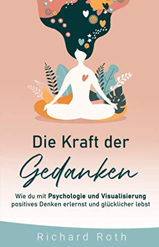 Die Kraft Der Gedanken: Wie Du Mit Psychologie Und Visualisierung Positives Denken Erlernst und Glücklicher Lebst