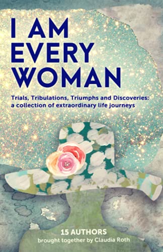 I AM EVERY WOMAN: Trials, Tribulations, Triumphs and Discoveries: a collection of extraordinary life journeys
