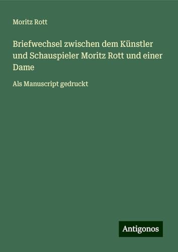 Briefwechsel zwischen dem Künstler und Schauspieler Moritz Rott und einer Dame: Als Manuscript gedruckt von Antigonos Verlag