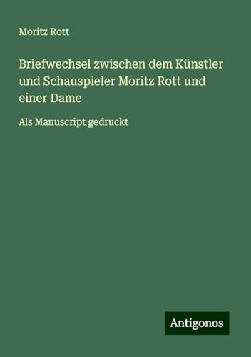 Briefwechsel zwischen dem Künstler und Schauspieler Moritz Rott und einer Dame: Als Manuscript gedruckt von Antigonos Verlag