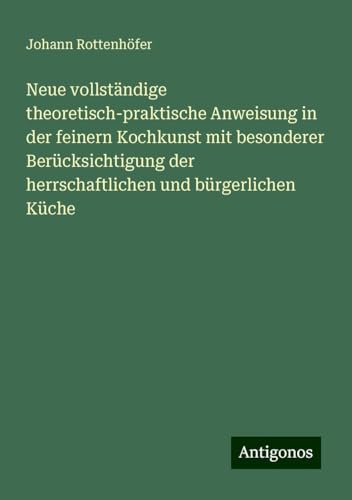 Neue vollständige theoretisch-praktische Anweisung in der feinern Kochkunst mit besonderer Berücksichtigung der herrschaftlichen und bürgerlichen Küche von Antigonos Verlag