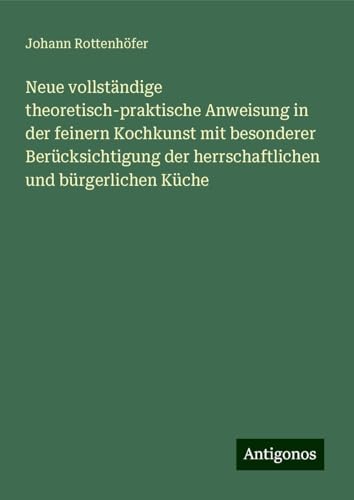 Neue vollständige theoretisch-praktische Anweisung in der feinern Kochkunst mit besonderer Berücksichtigung der herrschaftlichen und bürgerlichen Küche von Antigonos Verlag