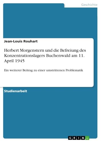 Herbert Morgenstern und die Befreiung des Konzentrationslagers Buchenwald am 11. April 1945: Ein weiterer Beitrag zu einer umstrittenen Problematik von GRIN Verlag