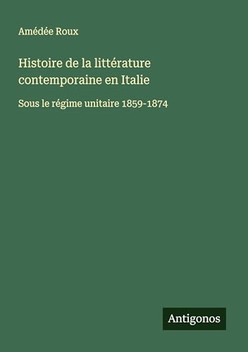 Histoire de la littérature contemporaine en Italie: Sous le régime unitaire 1859-1874 von Antigonos Verlag