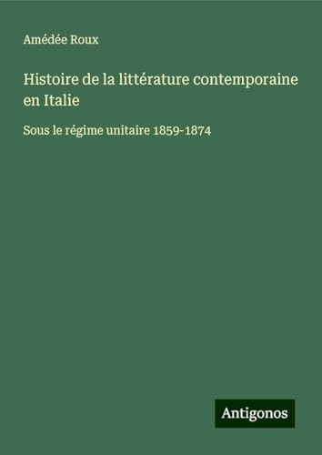 Histoire de la littérature contemporaine en Italie: Sous le régime unitaire 1859-1874 von Antigonos Verlag