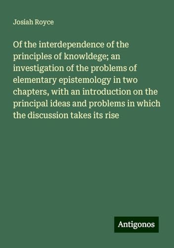 Of the interdependence of the principles of knowldege; an investigation of the problems of elementary epistemology in two chapters, with an ... in which the discussion takes its rise von Antigonos Verlag