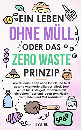 EIN LEBEN OHNE MÜLL ODER DAS ZERO WASTE PRINZIP: Wie du dein Leben ohne Plastik und Müll nachhaltig gestaltest. Einfache Tipps und Ideen zum Plastik vermeiden und Müll reduzieren für Einsteiger!.