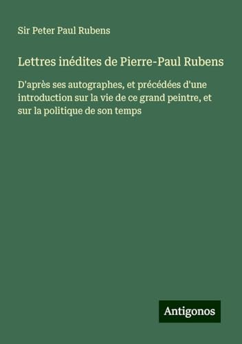 Lettres inédites de Pierre-Paul Rubens: D'après ses autographes, et précédées d'une introduction sur la vie de ce grand peintre, et sur la politique de son temps von Antigonos Verlag