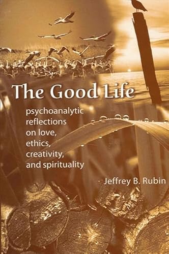 The Good Life: Psychoanalytic Reflections on Love, Ethics, Creativity, and Spirituality: Psychoanalytic Reflection On Love, Ethics, Creativity, And Spirituality