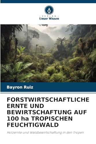 FORSTWIRTSCHAFTLICHE ERNTE UND BEWIRTSCHAFTUNG AUF 100 ha TROPISCHEN FEUCHTIGWALD: Holzernte und Waldbewirtschaftung in den Tropen von Verlag Unser Wissen