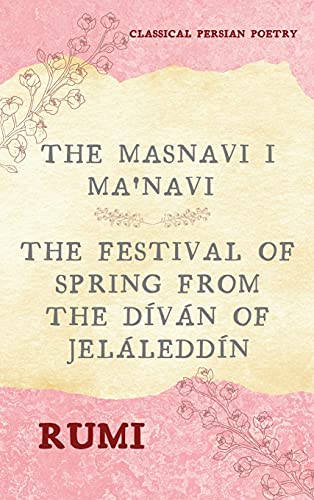 The Masnavi I Ma'navi of Rumi (Complete 6 Books): The Festival of Spring from The Díván of Jeláleddín