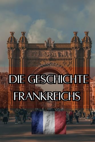 Die Geschichte Frankreichs: Eine Reise durch die Epochen - Vom Mittelalter über Kolonialismus und Industrialisierung zum Frankreich des 21. Jahrhunderts (Geschichte - Eine Reise durch die Epochen)