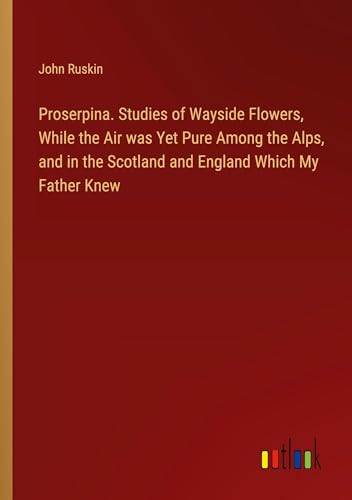 Proserpina. Studies of Wayside Flowers, While the Air was Yet Pure Among the Alps, and in the Scotland and England Which My Father Knew von Outlook Verlag