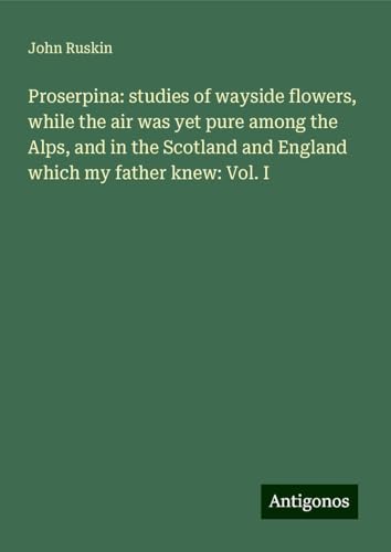 Proserpina: studies of wayside flowers, while the air was yet pure among the Alps, and in the Scotland and England which my father knew: Vol. I von Antigonos Verlag