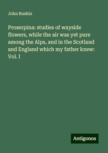 Proserpina: studies of wayside flowers, while the air was yet pure among the Alps, and in the Scotland and England which my father knew: Vol. I von Antigonos Verlag