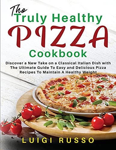 The Truly Healthy Pizza Cookbook: Discover a New Take on a Classical Italian Dish with The Ultimate Guide To Easy and Delicious Pizza Recipes To Maintain A Healthy Weight