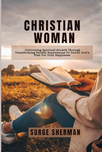 CHRISTIAN WOMAN: CULTIVATING SPIRITUAL GROWTH THROUGH TRANSFORMING PAINFUL EXPERIENCES TO UNVEIL GOD'S PLAN FOR YOUR HAPPINESS von Independently published