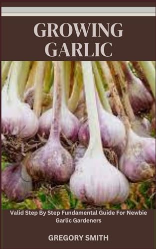 GROWING GARLIC: Valid Step By Step Fundamental Guide For Newbie Garlic Gardeners