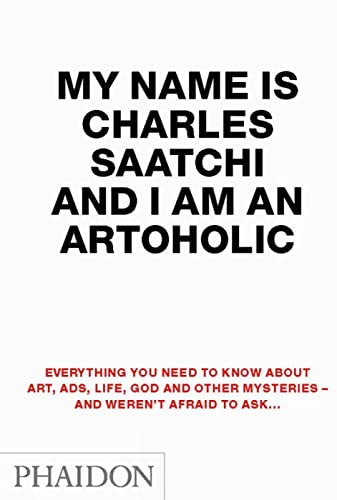 My Name is Charles Saatchi and I Am an Artoholic: Everything You Need To Know About Art, Ads, Life, God And Other Mysteries And Weren't Afraid To Ask