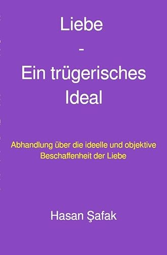 Liebe - Ein trügerisches Ideal: Abhandlung über die ideelle und objektive Beschaffenheit der Liebe Liebe - Ein trügerisches Ideal: Abhandlung über die ideelle und objektive Beschaffenheit der Liebe