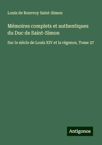 Mémoires complets et authentiques du Duc de Saint-Simon: Sur le siècle de Louis XIV et la régence, Tome 27 von Antigonos Verlag