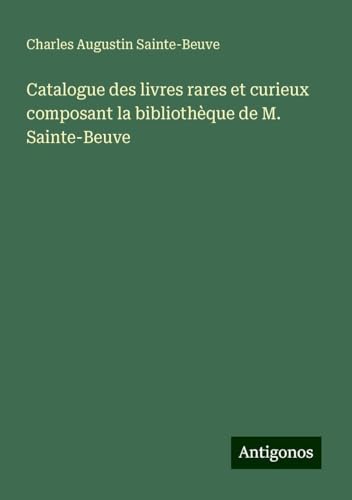Catalogue des livres rares et curieux composant la bibliothèque de M. Sainte-Beuve Catalogue des livres rares et curieux composant la bibliothèque de M. Sainte-Beuve von Antigonos Verlag