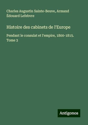 Histoire des cabinets de l'Europe: Pendant le consulat et l'empire, 1800-1815. Tome 3 Histoire des cabinets de l'Europe: Pendant le consulat et l'empire, 1800-1815. Tome 3 von Antigonos Verlag