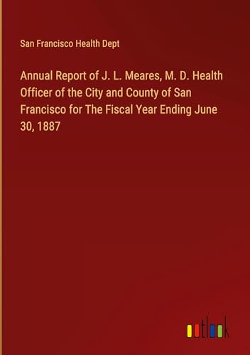 Annual Report of J. L. Meares, M. D. Health Officer of the City and County of San Francisco for The Fiscal Year Ending June 30, 1887 von Outlook Verlag
