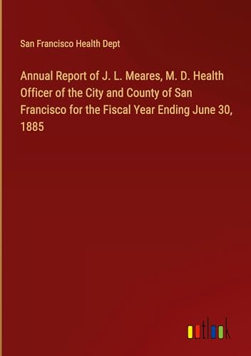 Annual Report of J. L. Meares, M. D. Health Officer of the City and County of San Francisco for the Fiscal Year Ending June 30, 1885 von Outlook Verlag