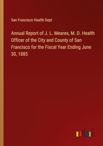 Annual Report of J. L. Meares, M. D. Health Officer of the City and County of San Francisco for the Fiscal Year Ending June 30, 1885 von Outlook Verlag