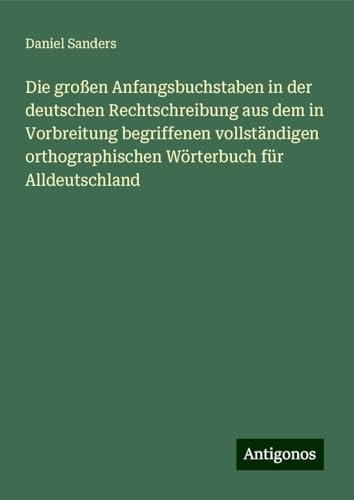Die großen Anfangsbuchstaben in der deutschen Rechtschreibung aus dem in Vorbreitung begriffenen vollständigen orthographischen Wörterbuch für Alldeutschland von Antigonos Verlag