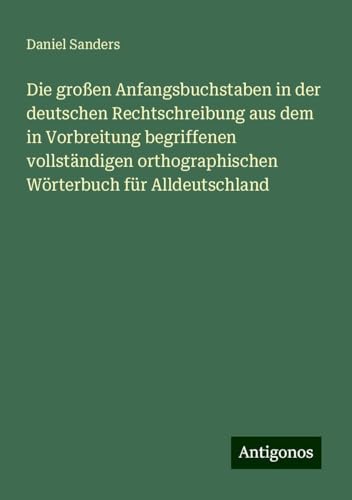 Die großen Anfangsbuchstaben in der deutschen Rechtschreibung aus dem in Vorbreitung begriffenen vollständigen orthographischen Wörterbuch für Alldeutschland von Antigonos Verlag