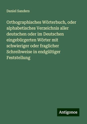 Orthographisches Wörterbuch, oder alphabetisches Verzeichnis aller deutschen oder im Deutschen eingebürgerten Wörter mit schwieriger oder fraglicher Schreibweise in endgültiger Feststellung von Antigonos Verlag