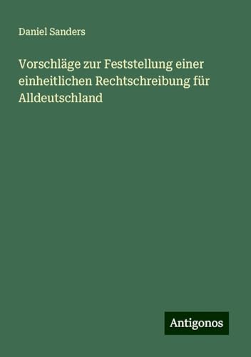 Vorschläge zur Feststellung einer einheitlichen Rechtschreibung für Alldeutschland von Antigonos Verlag