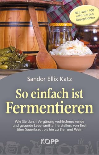 So einfach ist Fermentieren: Wie Sie durch Vergärung wohlschmeckende und gesunde Lebensmittel herstellen: von Brot über Sauerkraut bis hin zu Bier und Wein