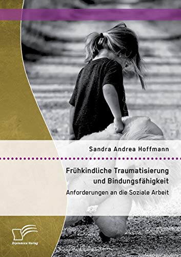 Frühkindliche Traumatisierung und Bindungsfähigkeit: Anforderungen an die Soziale Arbeit Frühkindliche Traumatisierung und Bindungsfähigkeit: Anforderungen an die Soziale Arbeit