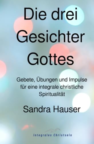 Die drei Gesichter Gottes: Gebete, Übungen und Impulse für eine integrale christliche Spiritualität Die drei Gesichter Gottes: Gebete, Übungen und Impulse für eine integrale christliche Spiritualität