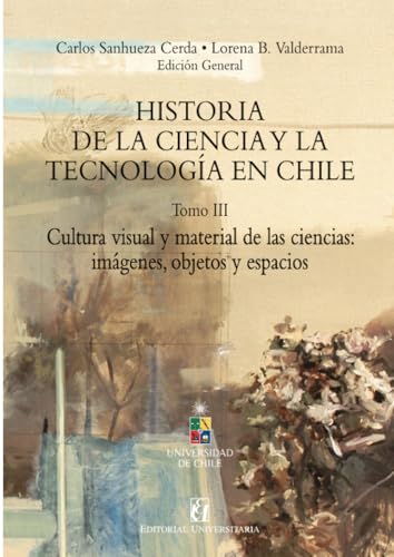 Historia de la ciencia y la tecnología en Chile Tomo III: Cultura visual y material de las ciencias: imágenes, objetos y espacios von Editorial Universitaria de Chile